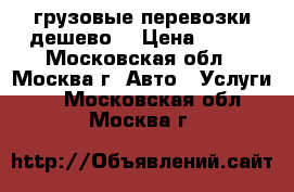 грузовые перевозки дешево  › Цена ­ 700 - Московская обл., Москва г. Авто » Услуги   . Московская обл.,Москва г.